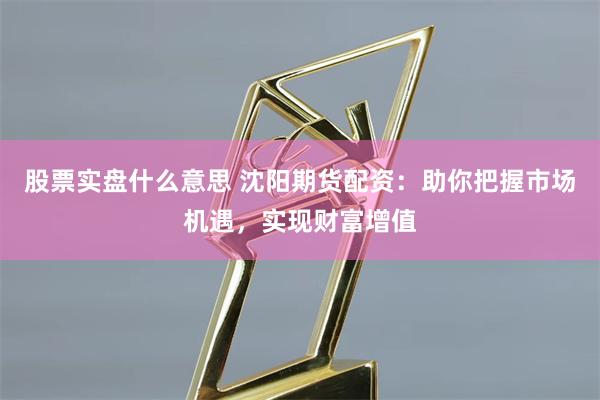 股票实盘什么意思 沈阳期货配资：助你把握市场机遇，实现财富增值